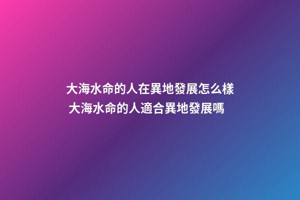 大海水命的人在異地發展怎么樣 大海水命的人適合異地發展嗎